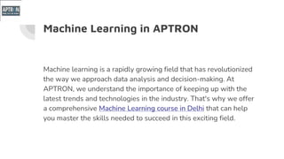 Machine Learning in APTRON
Machine learning is a rapidly growing field that has revolutionized
the way we approach data analysis and decision-making. At
APTRON, we understand the importance of keeping up with the
latest trends and technologies in the industry. That's why we offer
a comprehensive Machine Learning course in Delhi that can help
you master the skills needed to succeed in this exciting field.
 