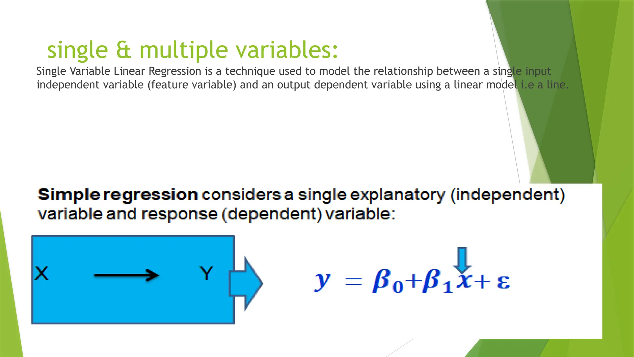 single & multiple variables:
Single Variable Linear Regression is a technique used to model the relationship between a single input
independent variable (feature variable) and an output dependent variable using a linear model i.e a line.
 