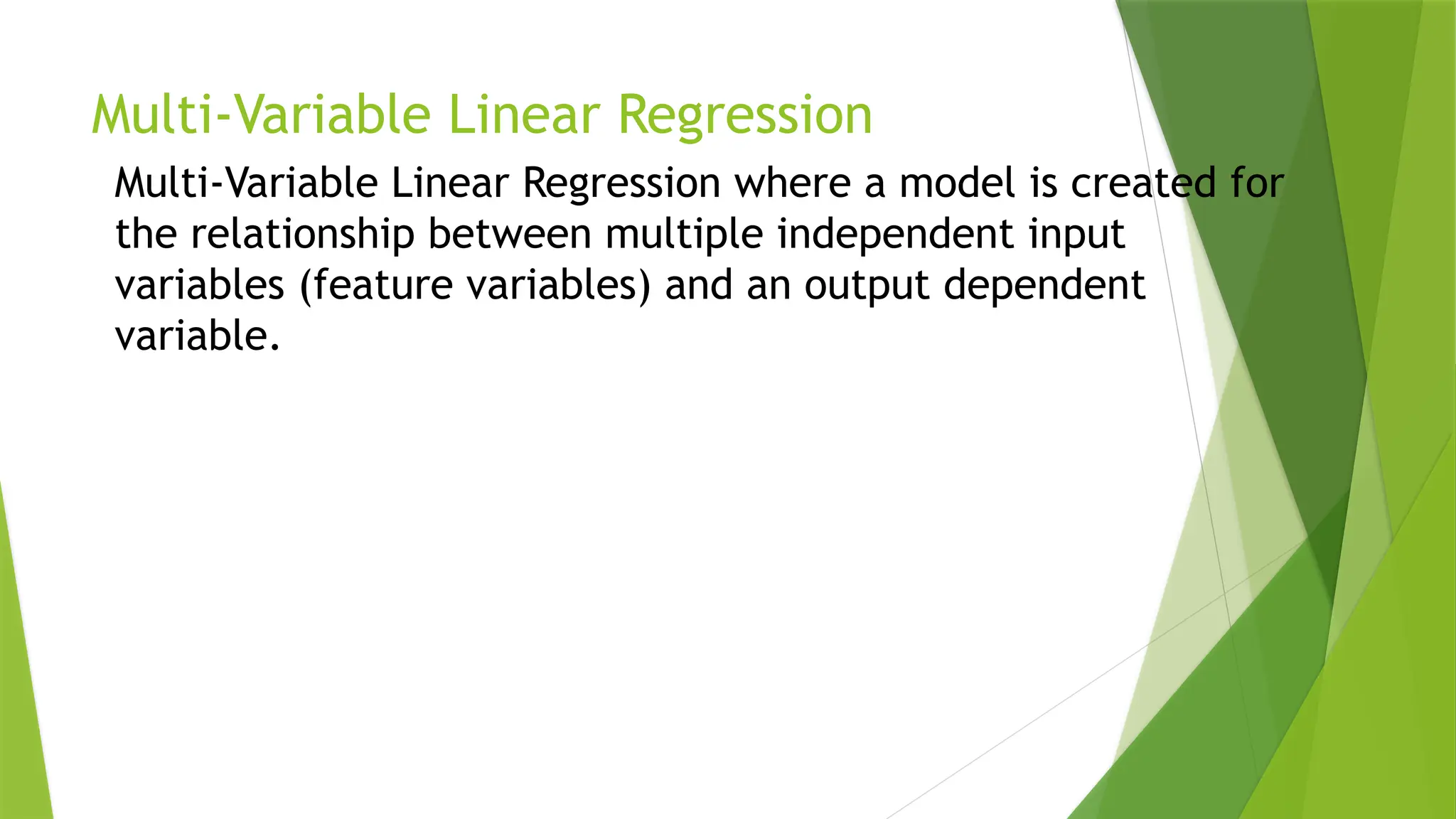 Multi-Variable Linear Regression
Multi-Variable Linear Regression where a model is created for
the relationship between multiple independent input
variables (feature variables) and an output dependent
variable.
 