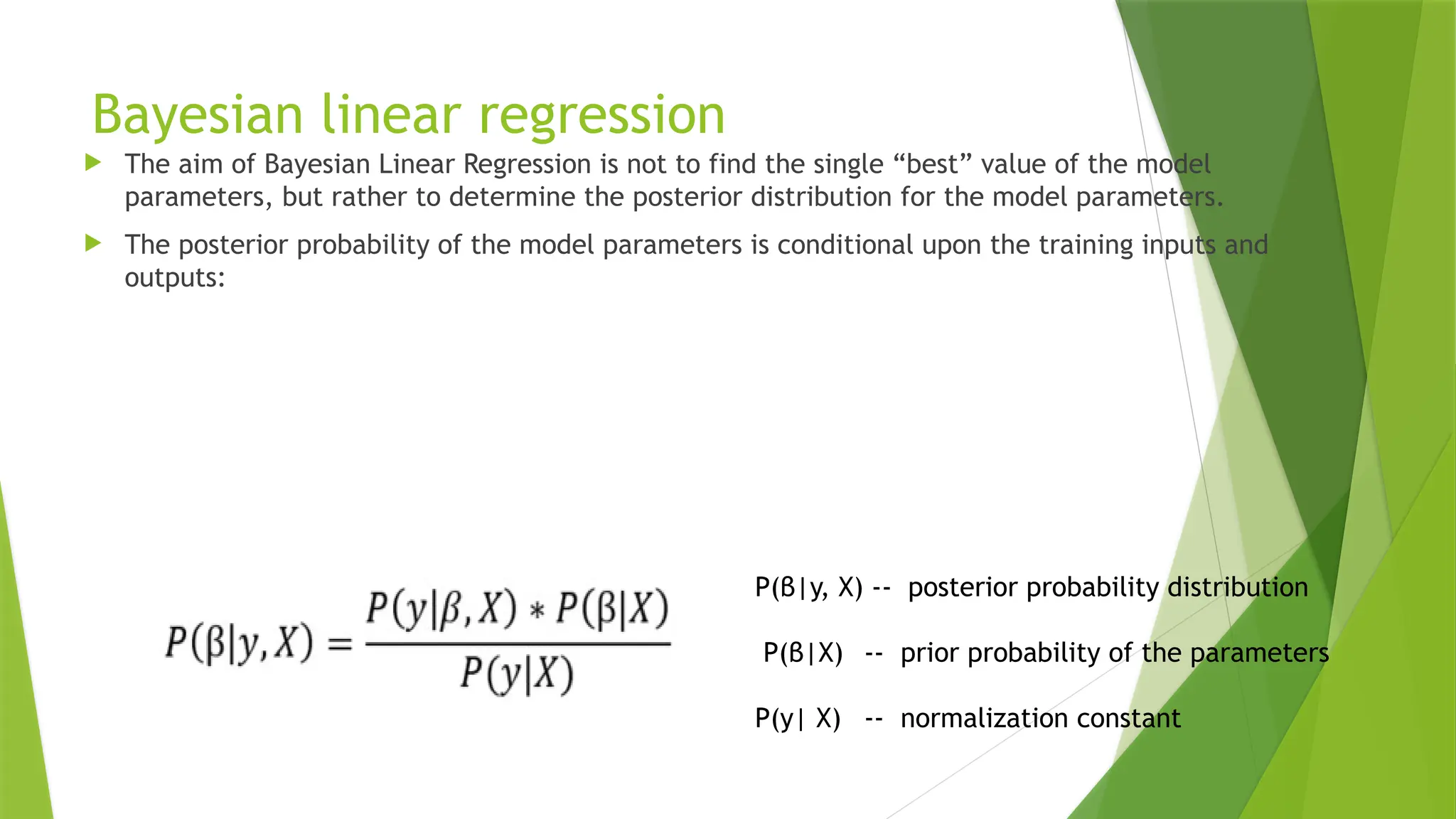 Bayesian linear regression
 The aim of Bayesian Linear Regression is not to find the single “best” value of the model
parameters, but rather to determine the posterior distribution for the model parameters.
 The posterior probability of the model parameters is conditional upon the training inputs and
outputs:
P(β|y, X) -- posterior probability distribution
P(β|X) -- prior probability of the parameters
P(y| X) -- normalization constant
 