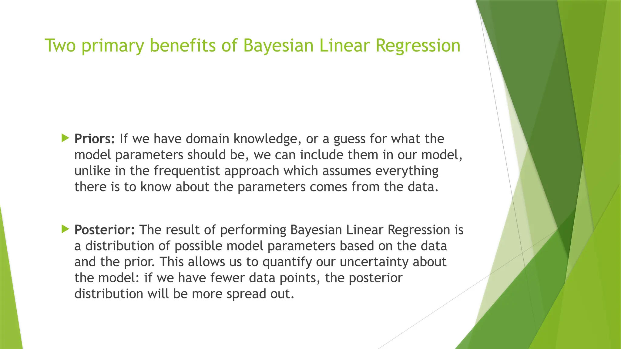 Two primary benefits of Bayesian Linear Regression
 Priors: If we have domain knowledge, or a guess for what the
model parameters should be, we can include them in our model,
unlike in the frequentist approach which assumes everything
there is to know about the parameters comes from the data.
 Posterior: The result of performing Bayesian Linear Regression is
a distribution of possible model parameters based on the data
and the prior. This allows us to quantify our uncertainty about
the model: if we have fewer data points, the posterior
distribution will be more spread out.
 