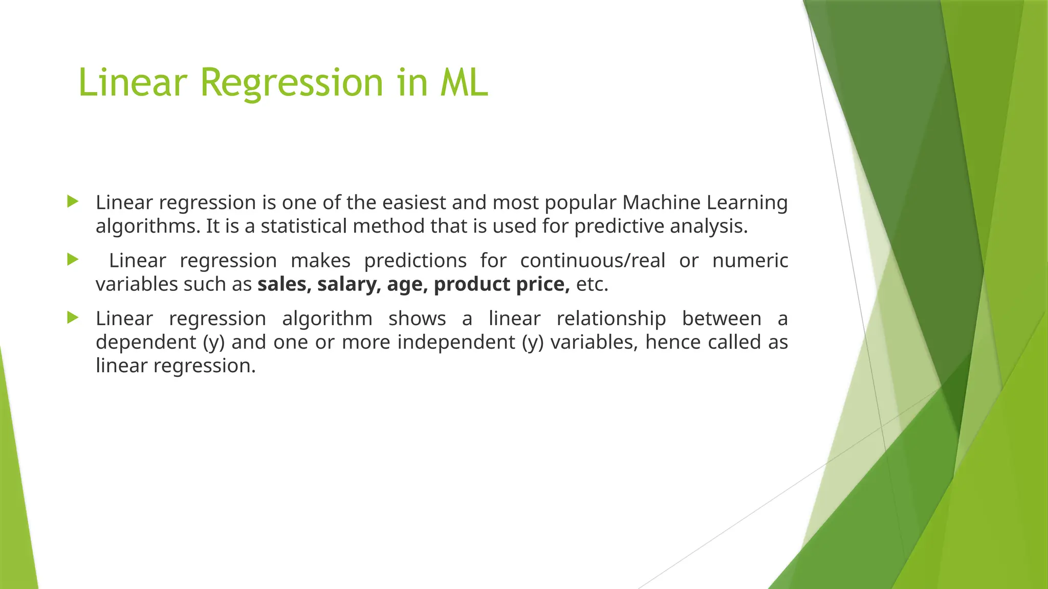 Linear Regression in ML
 Linear regression is one of the easiest and most popular Machine Learning
algorithms. It is a statistical method that is used for predictive analysis.
 Linear regression makes predictions for continuous/real or numeric
variables such as sales, salary, age, product price, etc.
 Linear regression algorithm shows a linear relationship between a
dependent (y) and one or more independent (y) variables, hence called as
linear regression.
 