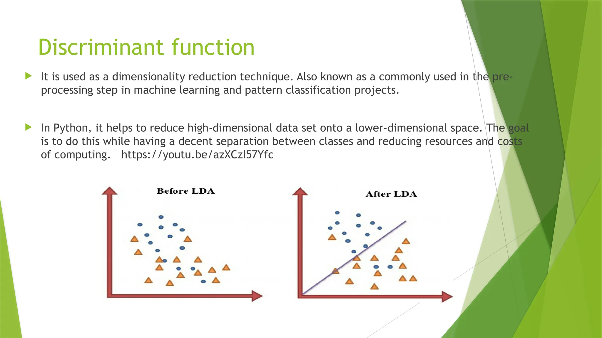 Discriminant function
 It is used as a dimensionality reduction technique. Also known as a commonly used in the pre-
processing step in machine learning and pattern classification projects.
 In Python, it helps to reduce high-dimensional data set onto a lower-dimensional space. The goal
is to do this while having a decent separation between classes and reducing resources and costs
of computing. https://youtu.be/azXCzI57Yfc
 