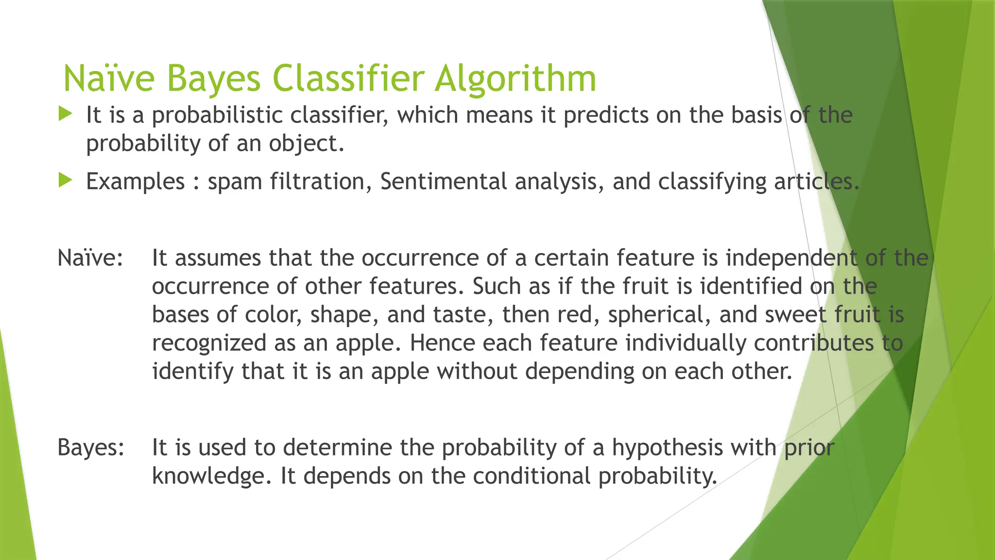Naïve Bayes Classifier Algorithm
 It is a probabilistic classifier, which means it predicts on the basis of the
probability of an object.
 Examples : spam filtration, Sentimental analysis, and classifying articles.
Naïve: It assumes that the occurrence of a certain feature is independent of the
occurrence of other features. Such as if the fruit is identified on the
bases of color, shape, and taste, then red, spherical, and sweet fruit is
recognized as an apple. Hence each feature individually contributes to
identify that it is an apple without depending on each other.
Bayes: It is used to determine the probability of a hypothesis with prior
knowledge. It depends on the conditional probability.
 