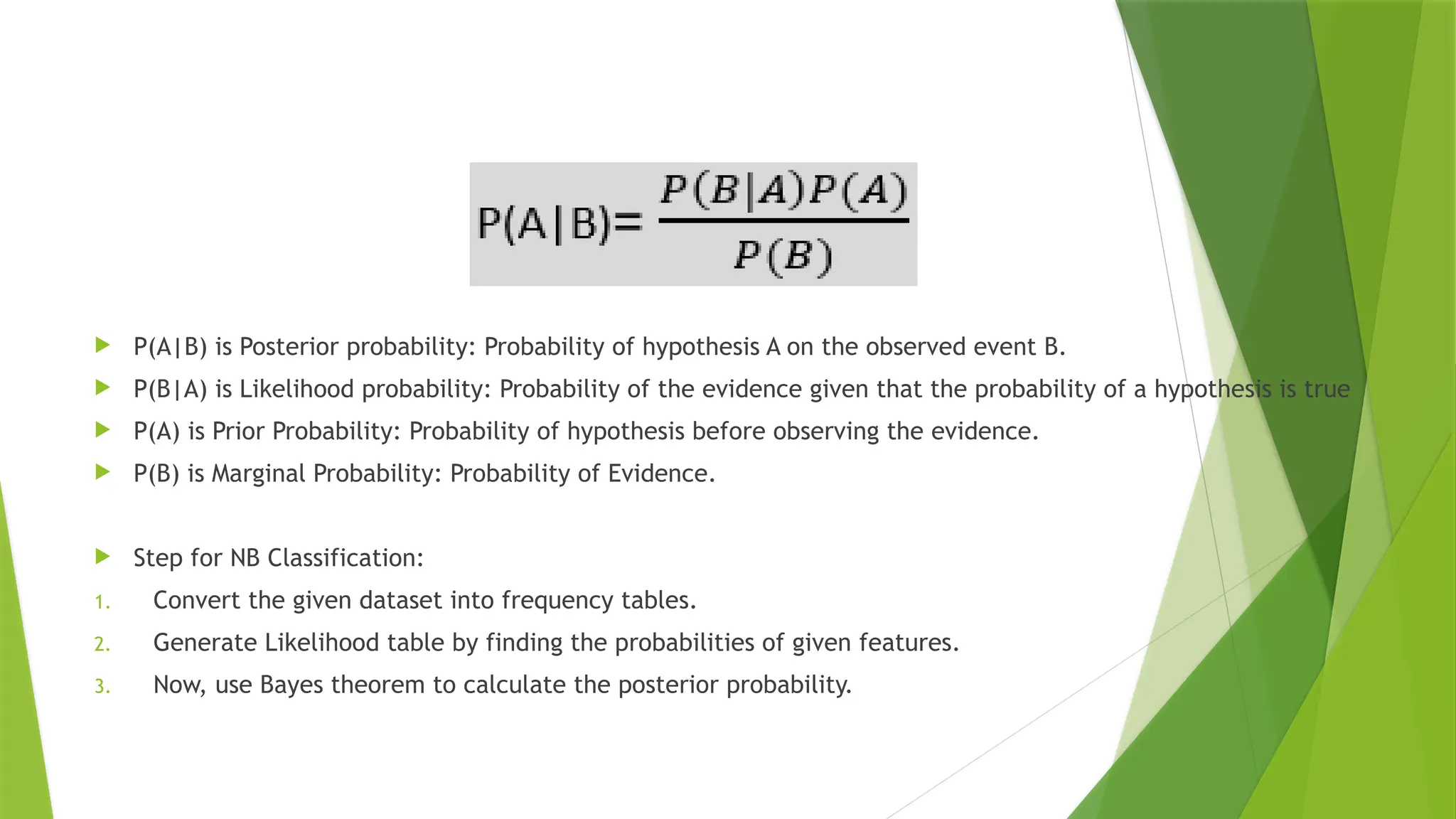  P(A|B) is Posterior probability: Probability of hypothesis A on the observed event B.
 P(B|A) is Likelihood probability: Probability of the evidence given that the probability of a hypothesis is true
 P(A) is Prior Probability: Probability of hypothesis before observing the evidence.
 P(B) is Marginal Probability: Probability of Evidence.
 Step for NB Classification:
1. Convert the given dataset into frequency tables.
2. Generate Likelihood table by finding the probabilities of given features.
3. Now, use Bayes theorem to calculate the posterior probability.
 