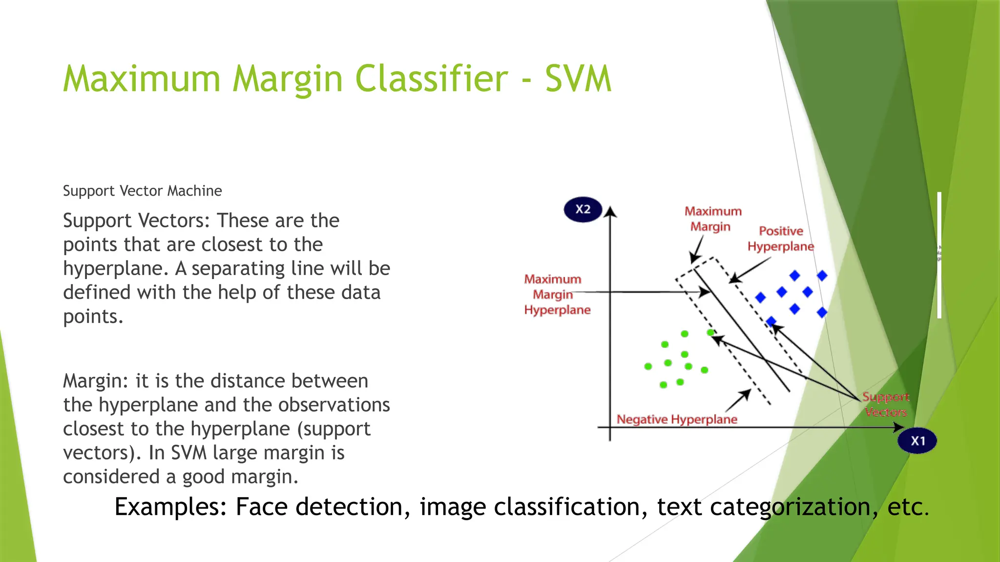 Maximum Margin Classifier - SVM
Support Vector Machine
Support Vectors: These are the
points that are closest to the
hyperplane. A separating line will be
defined with the help of these data
points.
Margin: it is the distance between
the hyperplane and the observations
closest to the hyperplane (support
vectors). In SVM large margin is
considered a good margin.
Examples: Face detection, image classification, text categorization, etc.
 