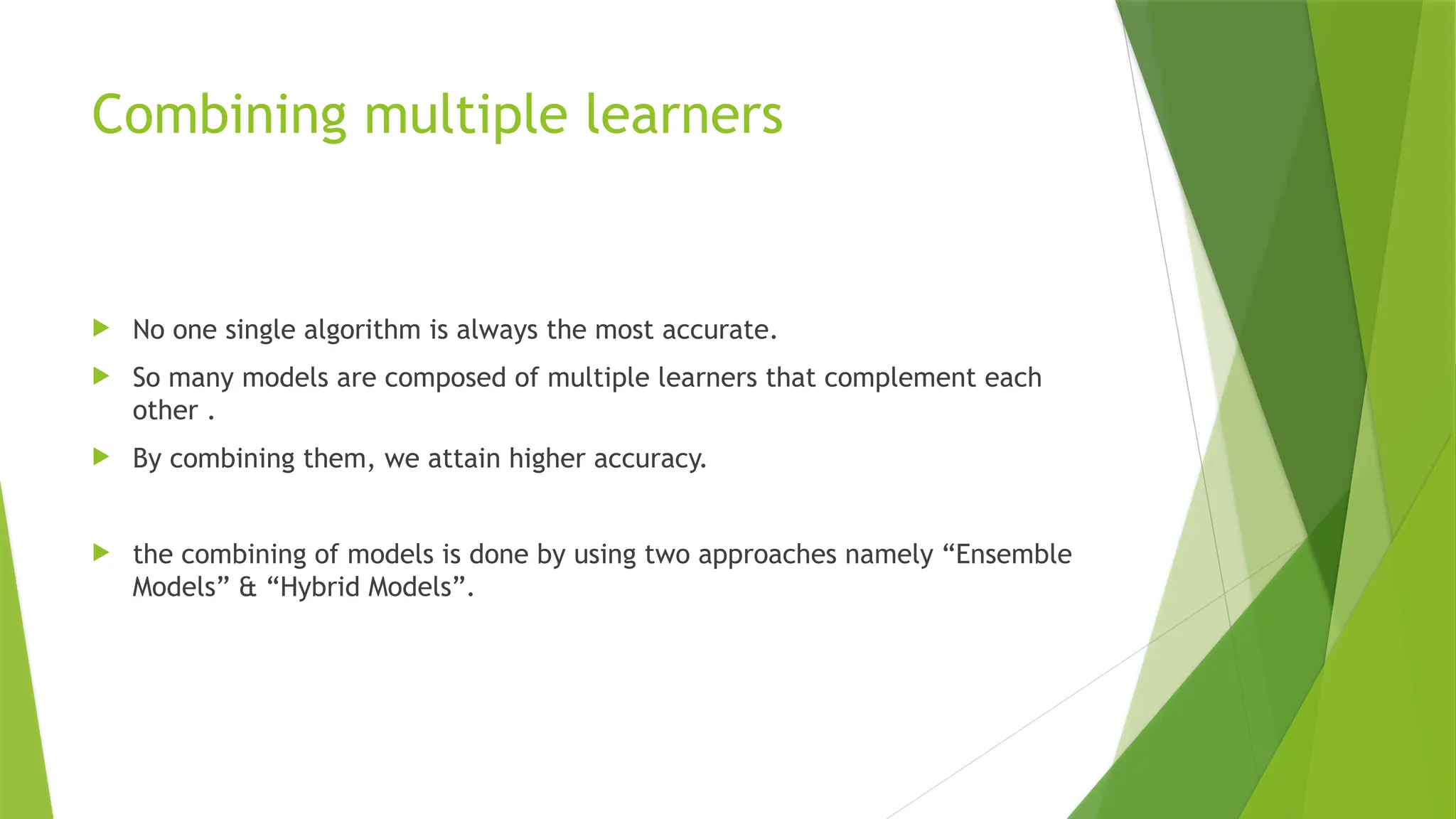Combining multiple learners
 No one single algorithm is always the most accurate.
 So many models are composed of multiple learners that complement each
other .
 By combining them, we attain higher accuracy.
 the combining of models is done by using two approaches namely “Ensemble
Models” & “Hybrid Models”.
 