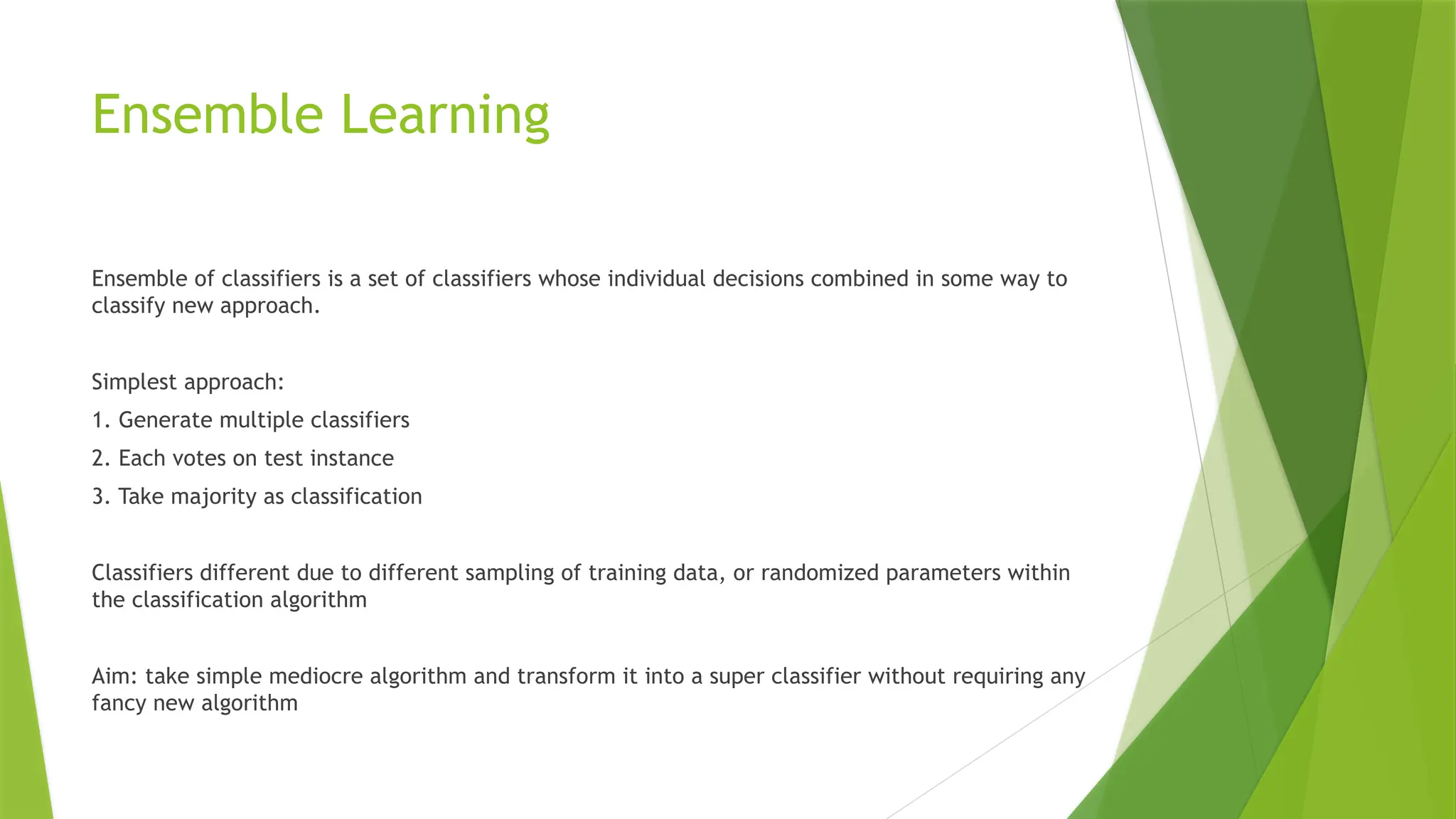 Ensemble Learning
Ensemble of classifiers is a set of classifiers whose individual decisions combined in some way to
classify new approach.
Simplest approach:
1. Generate multiple classifiers
2. Each votes on test instance
3. Take majority as classification
Classifiers different due to different sampling of training data, or randomized parameters within
the classification algorithm
Aim: take simple mediocre algorithm and transform it into a super classifier without requiring any
fancy new algorithm
 