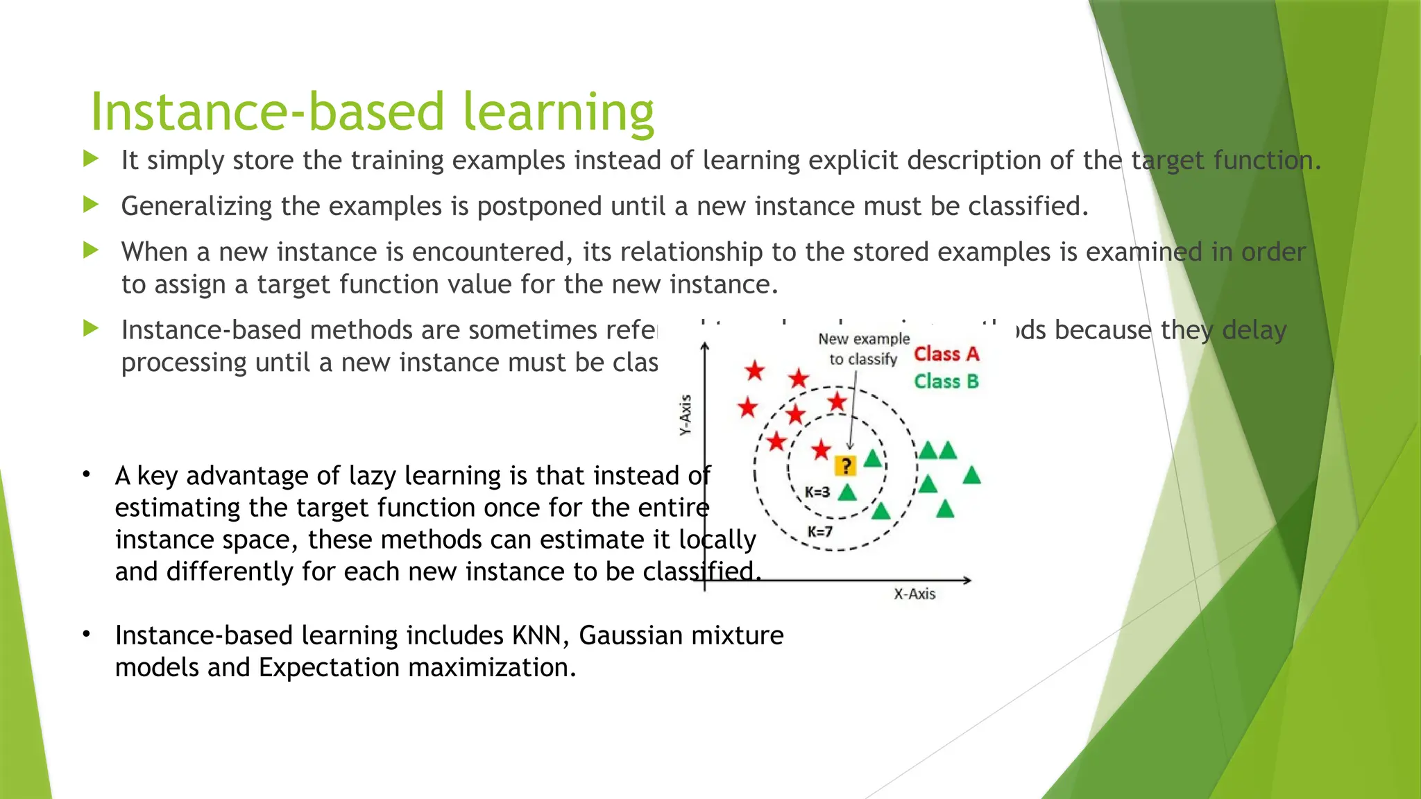 Instance-based learning
 It simply store the training examples instead of learning explicit description of the target function.
 Generalizing the examples is postponed until a new instance must be classified.
 When a new instance is encountered, its relationship to the stored examples is examined in order
to assign a target function value for the new instance.
 Instance-based methods are sometimes referred to as lazy learning methods because they delay
processing until a new instance must be classified.
• A key advantage of lazy learning is that instead of
estimating the target function once for the entire
instance space, these methods can estimate it locally
and differently for each new instance to be classified.
• Instance-based learning includes KNN, Gaussian mixture
models and Expectation maximization.
 