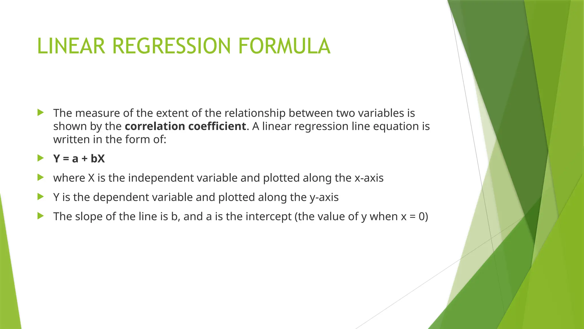 LINEAR REGRESSION FORMULA
 The measure of the extent of the relationship between two variables is
shown by the correlation coefficient. A linear regression line equation is
written in the form of:
 Y = a + bX
 where X is the independent variable and plotted along the x-axis
 Y is the dependent variable and plotted along the y-axis
 The slope of the line is b, and a is the intercept (the value of y when x = 0)
 