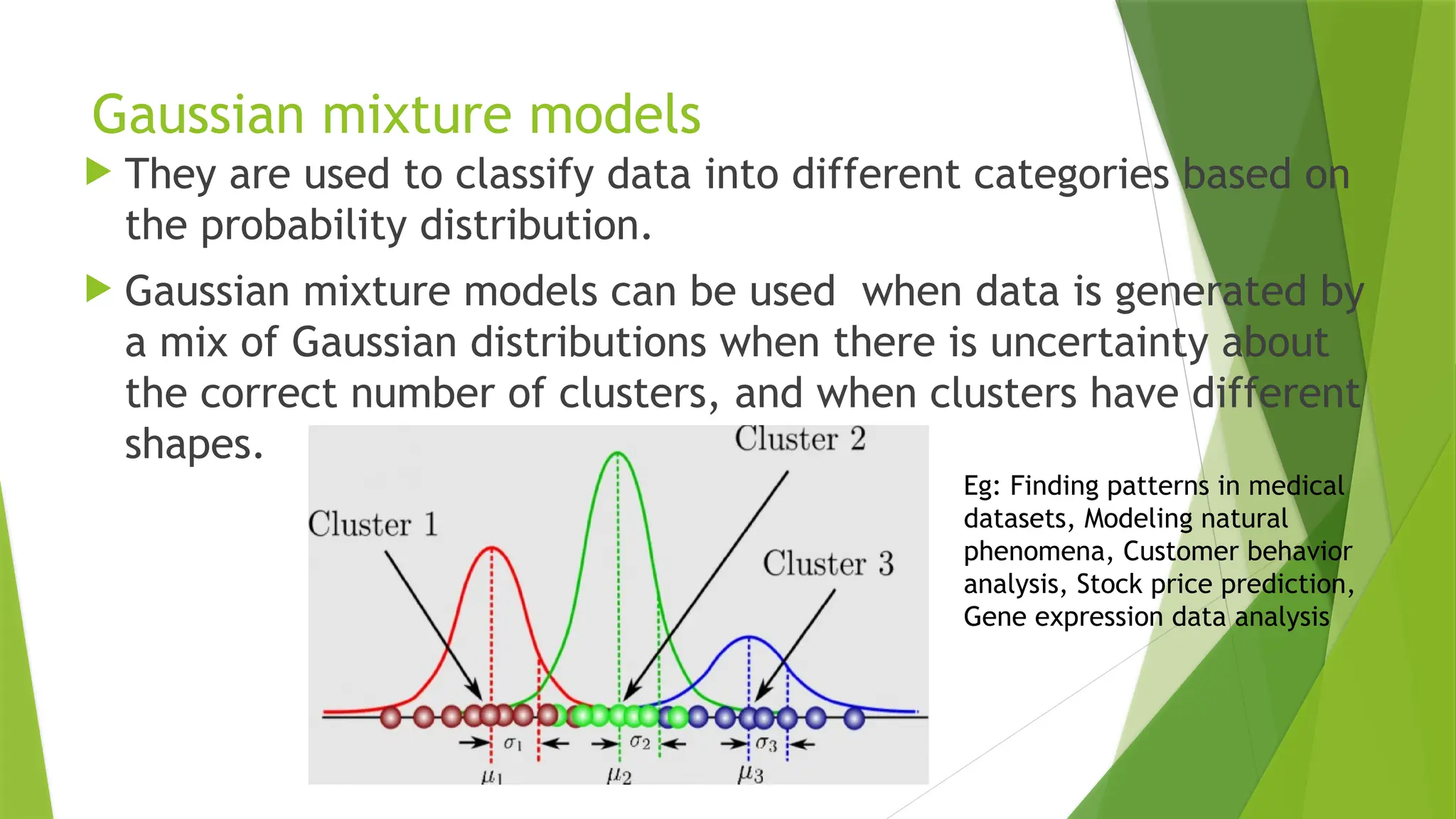 Gaussian mixture models
 They are used to classify data into different categories based on
the probability distribution.
 Gaussian mixture models can be used when data is generated by
a mix of Gaussian distributions when there is uncertainty about
the correct number of clusters, and when clusters have different
shapes.
Eg: Finding patterns in medical
datasets, Modeling natural
phenomena, Customer behavior
analysis, Stock price prediction,
Gene expression data analysis
 