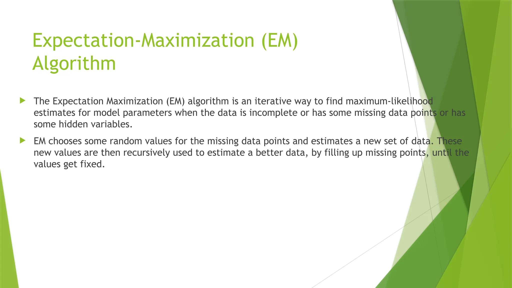 Expectation-Maximization (EM)
Algorithm
 The Expectation Maximization (EM) algorithm is an iterative way to find maximum-likelihood
estimates for model parameters when the data is incomplete or has some missing data points or has
some hidden variables.
 EM chooses some random values for the missing data points and estimates a new set of data. These
new values are then recursively used to estimate a better data, by filling up missing points, until the
values get fixed.
 