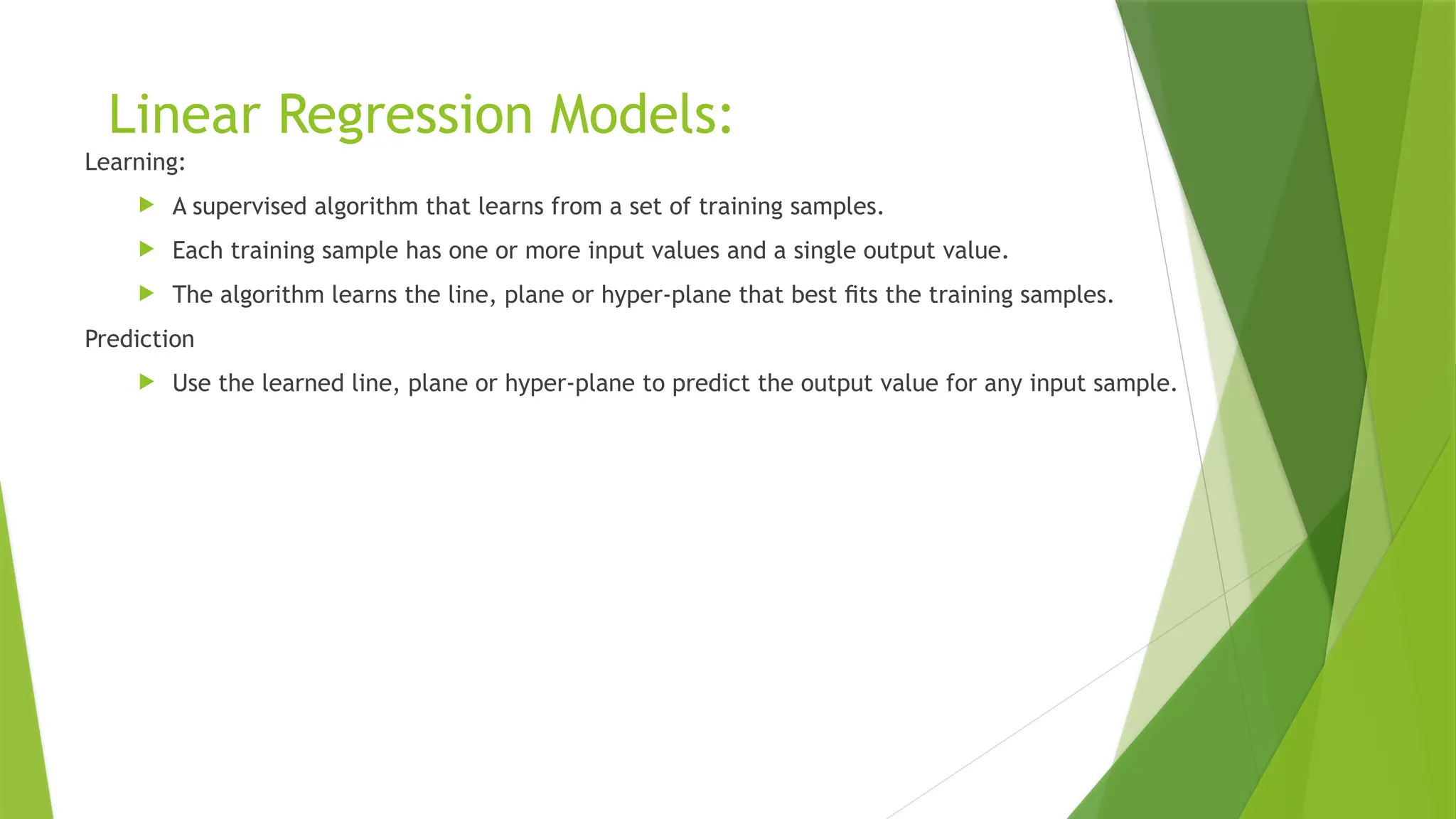 Linear Regression Models:
Learning:
 A supervised algorithm that learns from a set of training samples.
 Each training sample has one or more input values and a single output value.
 The algorithm learns the line, plane or hyper-plane that best ﬁts the training samples.
Prediction
 Use the learned line, plane or hyper-plane to predict the output value for any input sample.
 