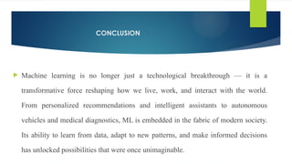 CONCLUSION
 Machine learning is no longer just a technological breakthrough — it is a
transformative force reshaping how we live, work, and interact with the world.
From personalized recommendations and intelligent assistants to autonomous
vehicles and medical diagnostics, ML is embedded in the fabric of modern society.
Its ability to learn from data, adapt to new patterns, and make informed decisions
has unlocked possibilities that were once unimaginable.
 