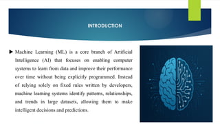 INTRODUCTION
 Machine Learning (ML) is a core branch of Artificial
Intelligence (AI) that focuses on enabling computer
systems to learn from data and improve their performance
over time without being explicitly programmed. Instead
of relying solely on fixed rules written by developers,
machine learning systems identify patterns, relationships,
and trends in large datasets, allowing them to make
intelligent decisions and predictions.
 