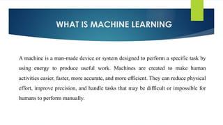 WHAT IS MACHINE LEARNING
A machine is a man-made device or system designed to perform a specific task by
using energy to produce useful work. Machines are created to make human
activities easier, faster, more accurate, and more efficient. They can reduce physical
effort, improve precision, and handle tasks that may be difficult or impossible for
humans to perform manually.
 