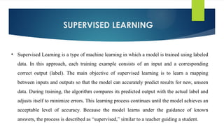 SUPERVISED LEARNING
• Supervised Learning is a type of machine learning in which a model is trained using labeled
data. In this approach, each training example consists of an input and a corresponding
correct output (label). The main objective of supervised learning is to learn a mapping
between inputs and outputs so that the model can accurately predict results for new, unseen
data. During training, the algorithm compares its predicted output with the actual label and
adjusts itself to minimize errors. This learning process continues until the model achieves an
acceptable level of accuracy. Because the model learns under the guidance of known
answers, the process is described as “supervised,” similar to a teacher guiding a student.
 