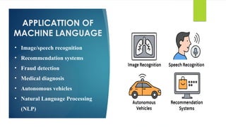 APPLICATTION OF
MACHINE LANGUAGE
• Image/speech recognition
• Recommendation systems
• Fraud detection
• Medical diagnosis
• Autonomous vehicles
• Natural Language Processing
(NLP)
 