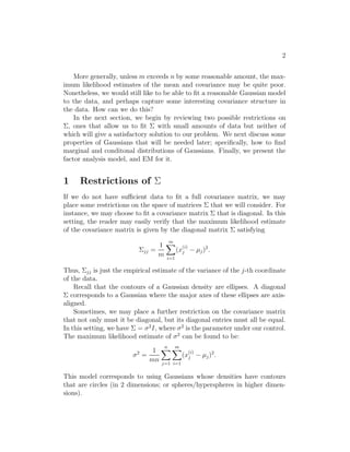 2 
More generally, unless m exceeds n by some reasonable amount, the max- 
imum likelihood estimates of the mean and covariance may be quite poor. 
Nonetheless, we would still like to be able to fit a reasonable Gaussian model 
to the data, and perhaps capture some interesting covariance structure in 
the data. How can we do this? 
In the next section, we begin by reviewing two possible restrictions on 
, ones that allow us to fit  with small amounts of data but neither of 
which will give a satisfactory solution to our problem. We next discuss some 
properties of Gaussians that will be needed later; specifically, how to find 
marginal and conditonal distributions of Gaussians. Finally, we present the 
factor analysis model, and EM for it. 
1 Restrictions of  
If we do not have sufficient data to fit a full covariance matrix, we may 
place some restrictions on the space of matrices  that we will consider. For 
instance, we may choose to fit a covariance matrix  that is diagonal. In this 
setting, the reader may easily verify that the maximum likelihood estimate 
of the covariance matrix is given by the diagonal matrix  satisfying 
jj = 
1 
m 
Xm 
i=1 
(x(i) 
j − μj)2. 
Thus, jj is just the empirical estimate of the variance of the j-th coordinate 
of the data. 
Recall that the contours of a Gaussian density are ellipses. A diagonal 
 corresponds to a Gaussian where the major axes of these ellipses are axis- 
aligned. 
Sometimes, we may place a further restriction on the covariance matrix 
that not only must it be diagonal, but its diagonal entries must all be equal. 
In this setting, we have  = σ2I, where σ2 is the parameter under our control. 
The maximum likelihood estimate of σ2 can be found to be: 
σ2 = 
1 
mn 
Xn 
j=1 
Xm 
i=1 
(x(i) 
j − μj)2. 
This model corresponds to using Gaussians whose densities have contours 
that are circles (in 2 dimensions; or spheres/hyperspheres in higher dimen- 
sions). 
 