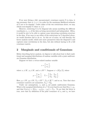 3 
If we were fitting a full, unconstrained, covariance matrix  to data, it 
was necessary that m ≥ n + 1 in order for the maximum likelihood estimate 
of  not to be singular. Under either of the two restrictions above, we may 
obtain non-singular  when m ≥ 2. 
However, restricting  to be diagonal also means modeling the different 
coordinates xi, xj of the data as being uncorrelated and independent. Often, 
it would be nice to be able to capture some interesting correlation structure 
in the data. If we were to use either of the restrictions on  described above, 
we would therefore fail to do so. In this set of notes, we will describe the 
factor analysis model, which uses more parameters than the diagonal  and 
captures some correlations in the data, but also without having to fit a full 
covariance matrix. 
2 Marginals and conditionals of Gaussians 
Before describing factor analysis, we digress to talk about how to find condi- 
tional and marginal distributions of random variables with a joint multivari- 
ate Gaussian distribution. 
Suppose we have a vector-valued random variable 
x = 
 
x1 
x2 
 
, 
where x1 ∈ Rr, x2 ∈ Rs, and x ∈ Rr+s. Suppose x ∼ N(μ,), where 
μ = 
 
μ1 
μ2 
 
,  = 
 
11 12 
21 22 
 
. 
Here, μ1 ∈ Rr, μ2 ∈ Rs, 11 ∈ Rr×r, 12 ∈ Rr×s, and so on. Note that since 
covariance matrices are symmetric, 12 = T 21. 
Under our assumptions, x1 and x2 are jointly multivariate Gaussian. 
What is the marginal distribution of x1? It is not hard to see that E[x1] = μ1, 
and that Cov(x1) = E[(x1 − μ1)(x1 − μ1)] = 11. To see that the latter is 
true, note that by definition of the joint covariance of x1 and x2, we have 
 