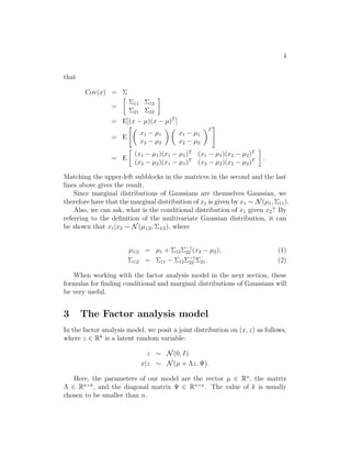 4 
that 
Cov(x) =  
= 
 
11 12 
21 22 
 
= E[(x − μ)(x − μ)T ] 
= E 
 
x1 − μ1 
x2 − μ2 
 
x1 − μ1 
x2 − μ2 
T 
# 
= E 
 
(x1 − μ1)(x1 − μ1)T (x1 − μ1)(x2 − μ2)T 
(x2 − μ2)(x1 − μ1)T (x2 − μ2)(x2 − μ2)T 
 
. 
Matching the upper-left subblocks in the matrices in the second and the last 
lines above gives the result. 
Since marginal distributions of Gaussians are themselves Gaussian, we 
therefore have that the marginal distribution of x1 is given by x1 ∼ N(μ1,11). 
Also, we can ask, what is the conditional distribution of x1 given x2? By 
referring to the definition of the multivariate Gaussian distribution, it can 
be shown that x1|x2 ∼ N(μ1|2,1|2), where 
μ1|2 = μ1 + 12−1 
22 (x2 − μ2), (1) 
1|2 = 11 − 12−1 
22 21. (2) 
When working with the factor analysis model in the next section, these 
formulas for finding conditional and marginal distributions of Gaussians will 
be very useful. 
3 The Factor analysis model 
In the factor analysis model, we posit a joint distribution on (x, z) as follows, 
where z ∈ Rk is a latent random variable: 
z ∼ N(0, I) 
x|z ∼ N(μ + z,	). 
Here, the parameters of our model are the vector μ ∈ Rn, the matrix 
 ∈ Rn×k, and the diagonal matrix 	 ∈ Rn×n. The value of k is usually 
chosen to be smaller than n. 
 