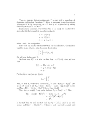 5 
Thus, we imagine that each datapoint x(i) is generated by sampling a k 
dimension multivariate Gaussian z(i). Then, it is mapped to a k-dimensional 
affine space of Rn by computing μ+z(i). Lastly, x(i) is generated by adding 
covariance 	 noise to μ + z(i). 
Equivalently (convince yourself that this is the case), we can therefore 
also define the factor analysis model according to 
z ∼ N(0, I) 
ǫ ∼ N(0,	) 
x = μ + z + ǫ. 
where ǫ and z are independent. 
Let’s work out exactly what distribution our model defines. Our random 
variables z and x have a joint Gaussian distribution 
 
z 
x 
 
∼ N(μzx,). 
We will now find μzx and . 
We know that E[z] = 0, from the fact that z ∼ N(0, I). Also, we have 
that 
E[x] = E[μ + z + ǫ] 
= μ + E[z] + E[ǫ] 
= μ. 
Putting these together, we obtain 
μzx = 
 
~0 
μ 
 
Next, to find, , we need to calculate zz = E[(z − E[z])(z − E[z])T ] (the 
upper-left block of ), zx = E[(z − E[z])(x − E[x])T ] (upper-right block), 
and xx = E[(x − E[x])(x − E[x])T ] (lower-right block). 
Now, since z ∼ N(0, I), we easily find that zz = Cov(z) = I. Also, 
E[(z − E[z])(x − E[x])T ] = E[z(μ + z + ǫ − μ)T ] 
= E[zzT ]T + E[zǫT ] 
= T . 
In the last step, we used the fact that E[zzT ] = Cov(z) (since z has zero 
mean), and E[zǫT ] = E[z]E[ǫT ] = 0 (since z and ǫ are independent, and 
 