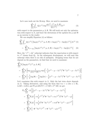 7 
Let’s now work out the M-step. Here, we need to maximize 
Xm 
i=1 
Z 
z(i) 
Qi(z(i)) log 
p(x(i), z(i); μ, ,	) 
Qi(z(i)) 
dz(i) (4) 
with respect to the parameters μ, ,	. We will work out only the optimiza- 
tion with respect to , and leave the derivations of the updates for μ and 	 
as an exercise to the reader. 
We can simplify Equation (4) as follows: 
Xm 
i=1 
Z 
z(i) 
Qi(z(i)) 
 
log p(x(i)|z(i); μ, ,	) + log p(z(i)) − logQi(z(i)) 
 
dz(i) (5) 
= 
Xm 
i=1 
Ez(i)Qi 
 
log p(x(i)|z(i); μ, ,	) + log p(z(i)) − logQi(z(i)) 
 
(6) 
Here, the “z(i) ∼ Qi” subscript indicates that the expectation is with respect 
to z(i) drawn from Qi. In the subsequent development, we will omit this 
subscript when there is no risk of ambiguity. Dropping terms that do not 
depend on the parameters, we find that we need to maximize: 
Xm 
i=1 
E 
 
log p(x(i)|z(i); μ, ,	) 
 
= 
Xm 
i=1 
E 
 
log 
1 
(2π)n/2|	|1/2 exp 
 
− 
1 
2 
(x(i) − μ − z(i))T	−1(x(i) − μ − z(i)) 
 
= 
Xm 
i=1 
E 
 
− 
1 
2 
log |	| − 
n 
2 
log(2π) − 
1 
2 
(x(i) − μ − z(i))T	−1(x(i) − μ − z(i)) 
 
Let’s maximize this with respect to . Only the last term above depends 
on . Taking derivatives, and using the facts that tr a = a (for a ∈ R), 
trAB = trBA, and ∇AtrABATC = CAB + CTAB, we get: 
∇ 
Xm 
i=1 
−E 
 
1 
2 
(x(i) − μ − z(i))T	−1(x(i) − μ − z(i)) 
 
= 
Xm 
i=1 
∇E 
 
−tr 
1 
2 
z(i)T 
T	−1z(i) + trz(i)T 
T	−1(x(i) − μ) 
 
= 
Xm 
i=1 
∇E 
 
−tr 
1 
2 
T	−1z(i)z(i)T 
+ trT	−1(x(i) − μ)z(i)T 
 
= 
Xm 
i=1 
E 
h 
−	−1z(i)z(i)T 
+ 	−1(x(i) − μ)z(i)T 
i 
 