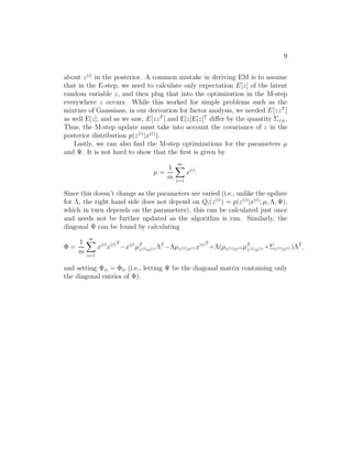 9 
about z(i) in the posterior. A common mistake in deriving EM is to assume 
that in the E-step, we need to calculate only expectation E[z] of the latent 
random variable z, and then plug that into the optimization in the M-step 
everywhere z occurs. While this worked for simple problems such as the 
mixture of Gaussians, in our derivation for factor analysis, we needed E[zzT ] 
as well E[z]; and as we saw, E[zzT ] and E[z]E[z]T differ by the quantity z|x. 
Thus, the M-step update must take into account the covariance of z in the 
posterior distribution p(z(i)|x(i)). 
Lastly, we can also find the M-step optimizations for the parameters μ 
and 	. It is not hard to show that the first is given by 
μ = 
1 
m 
Xm 
i=1 
x(i). 
Since this doesn’t change as the parameters are varied (i.e., unlike the update 
for , the right hand side does not depend on Qi(z(i)) = p(z(i)|x(i); μ, ,	), 
which in turn depends on the parameters), this can be calculated just once 
and needs not be further updated as the algorithm is run. Similarly, the 
diagonal 	 can be found by calculating 
 = 
1 
m 
Xm 
i=1 
x(i)x(i)T 
−x(i)μT 
z(i)|x(i)T−μz(i)|x(i)x(i)T 
+(μz(i)|x(i)μT 
z(i)|x(i)+z(i)|x(i))T , 
and setting 	ii = ii (i.e., letting 	 be the diagonal matrix containing only 
the diagonal entries of ). 
