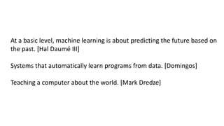 At a basic level, machine learning is about predicting the future based on
the past. [Hal Daumé III]
Systems that automatically learn programs from data. [Domingos]
Teaching a computer about the world. [Mark Dredze]
 