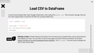 Unzip the downloaded data. Open Google Colaboratory, then upload the heart.csv file to session storage. Execute
the code snippet below to load the CSV file into a pandas DataFrame.
EDA tips number 1: Read relevant information from the data source (readme files, column descriptions)
and display your data. You can refer to UCI archive page to read the full documentation of the data
(https://archive.ics.uci.edu/ml/datasets/Heart+Disease ). The df.head() line was used to display the
first 5 rows of your data.
Load CSV to DataFrame
import pandas as pd
file_name = "heart.csv"
df = pd.read_csv(file_name)
df.head()
EDA 1
19
 