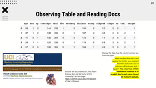 Observing Table and Reading Docs
Display the data. See the column names, see
the data types.
Browse the documentation. This heart
disease docs can be found on the
university’s archive page:
https://archive.ics.uci.edu/ml/dataset
s/Heart+Disease
After reading the docs and
seeing the table, you realized
that this dataset has 13
columns of features and 1
target. The objective of this
predictive analysis is to
predict the target value based
on features values.
20
 