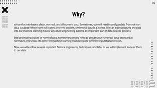 Why?
We are lucky to have a clean, non-null, and all numeric data. Sometimes, you will need to analyze data from not-so-
ideal datasets: which have null values, extreme outliers, or nominal data (e.g. string). We can’t directly pump the data
into our machine learning model, so feature engineering become an important part of data science process.
Besides missing values or nominal data, sometimes we also need to process our numerical data: standardize,
normalize, threshold, etc. Different machine learning models require different input characteristics.
Now, we will explore several important feature engineering techniques, and later on we will implement some of them
to our data.
30
 