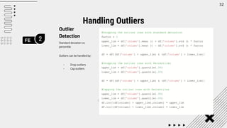 FE 2
32
Outlier
Detection
Standard deviation vs
percentile
Outliers can be handled by:
- Drop outliers
- Cap outliers
Handling Outliers
#Dropping the outlier rows with standard deviation
factor = 3
upper_lim = df['column'].mean () + df['column'].std () * factor
lower_lim = df['column'].mean () - df['column'].std () * factor
df = df[(df['column'] < upper_lim) & (df['column'] > lower_lim)]
#Dropping the outlier rows with Percentiles
upper_lim = df['column'].quantile(.95)
lower_lim = df['column'].quantile(.05)
df = df[(df['column'] < upper_lim) & (df['column'] > lower_lim)]
#Capping the outlier rows with Percentiles
upper_lim = df['column'].quantile(.95)
lower_lim = df['column'].quantile(.05)
df.loc[(df[column] > upper_lim),column] = upper_lim
df.loc[(df[column] < lower_lim),column] = lower_lim
 