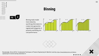 FE 3
33
Binning make model
more robust by
sacrificing information to
create more general (or
regularized) categories. It
prevents overfitting, but
cost performance.
Binning
Rençberoğlu, Emre (2019). Fundamental Techniques of Feature Engineering for Machine Learning. https://towardsdatascience.com/feature-
engineering-for-machine-learning-3a5e293a5114
 