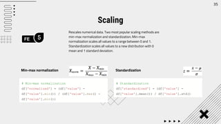 FE 5
35
Rescales numerical data. Two most popular scaling methods are
min-max normalization and standardization. Min-max
normalization scales all values to a range between 0 and 1.
Standardization scales all values to a new distribution with 0
mean and 1 standard deviation.
Scaling
# Min-max normalization
df['normalized'] = (df['value'] -
df['value'].min()) / (df['value'].max() -
df['value'].min())
Min-max normalization
# Standardization
df['standardized'] = (df['value'] -
df['value'].mean()) / df['value'].std()
Standardization
 
