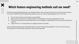 Machine learning model development is an iterative process, with successive trial-and-error. We may end up need to
try a bunch of different feature engineering methods, but we can make an educated guess for our first trial.
● First, we don’t need to process binary numerical data.
● Second, we know there are no outliers based on the histogram in linearity and distribution check.
● Third, there are several numerical value that is not normalized nor standardized. We may need to rescale these
columns.
● Lastly, there are no missing values nor categorical values in the data.
Choice of feature engineering is heavily dependent on which machine learning algorithm we’ll use. So, let’s jump to
the last phase of this workshop: picking our machine learning model!
39
Which feature engineering methods suit our need?
 