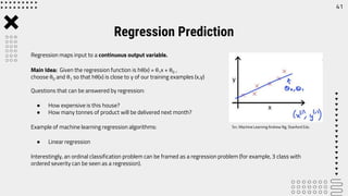 Regression Prediction
41
Regression maps input to a continuous output variable.
Main Idea: Given the regression function is hθ(x) = θ1x + θ0 ,
choose θ0 and θ1 so that hθ(x) is close to y of our training examples (x,y)
Questions that can be answered by regression:
● How expensive is this house?
● How many tonnes of product will be delivered next month?
Example of machine learning regression algorithms:
● Linear regression
Interestingly, an ordinal classification problem can be framed as a regression problem (for example, 3 class with
ordered severity can be seen as a regression).
Src: Machine Learning Andrew Ng, Stanford Edu
 