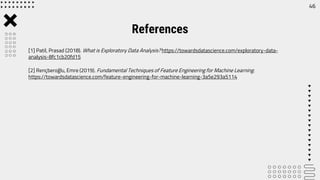 [1] Patil, Prasad (2018). What is Exploratory Data Analysis? https://towardsdatascience.com/exploratory-data-
analysis-8fc1cb20fd15
[2] Rençberoğlu, Emre (2019). Fundamental Techniques of Feature Engineering for Machine Learning.
https://towardsdatascience.com/feature-engineering-for-machine-learning-3a5e293a5114
References
46
 
