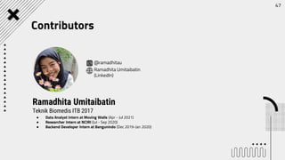 ● Data Analyst Intern at Moving Walls (Apr - Jul 2021)
● Researcher Intern at NCIRI (Jul - Sep 2020)
● Backend Developer Intern at Bangunindo (Dec 2019-Jan 2020)
Ramadhita Umitaibatin
Teknik Biomedis ITB 2017
@ramadhitau
Ramadhita Umitaibatin
(LinkedIn)
47
Contributors
 