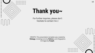 CREDITS: This presentation template was created by
Slidesgo, including icons by Flaticon, and infographics
& images by Freepik.
Thank you~
For further inquiries, please don’t
hesitate to contact me :)
48
 