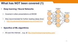 What has NOT been covered (1)
• Deep learning / Neural Networks
• Covered in other presentations at DKOM
• Also recommended for further reading (deep dive):
• http://neuralnetworksanddeeplearning.com/index.html
• Specifics of ML-algorithms
• All over the internet… e.g. at http://machinelearningmastery.com/
15
 
