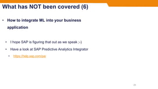 What has NOT been covered (6)
• How to integrate ML into your business
application
• I hope SAP is figuring that out as we speak ;-)
• Have a look at SAP Predictive Analytics Integrator
• https://help.sap.com/pai
20
 