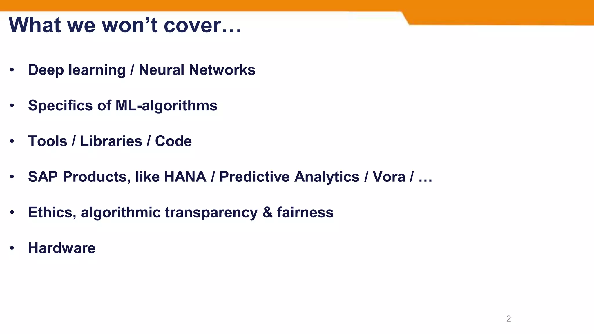 What we won’t cover…
• Deep learning / Neural Networks
• Specifics of ML-algorithms
• Tools / Libraries / Code
• SAP Products, like HANA / Predictive Analytics / Vora / …
• Ethics, algorithmic transparency & fairness
• Hardware
2
 