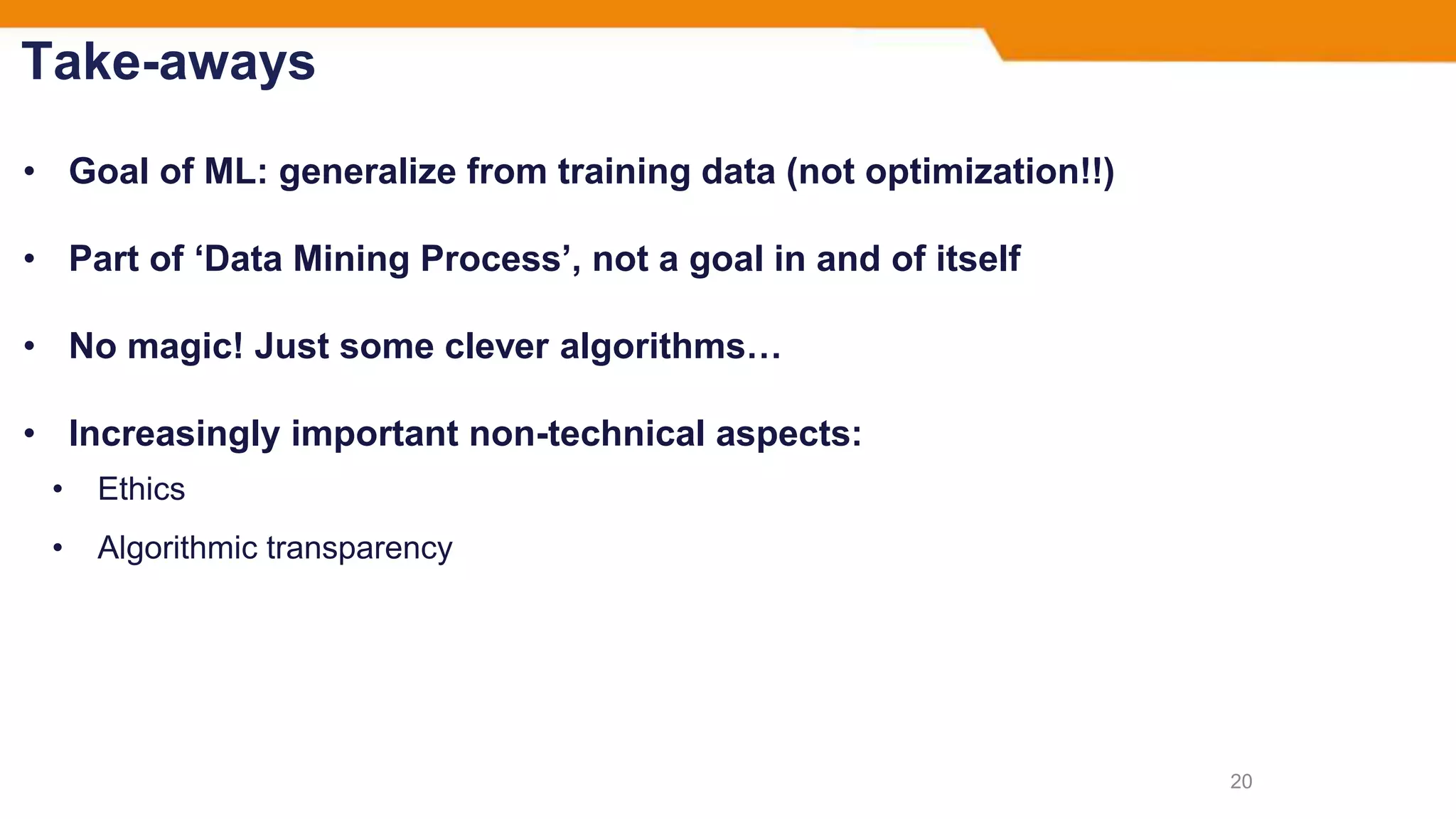 Take-aways
• Goal of ML: generalize from training data (not optimization!!)
• Part of ‘Data Mining Process’, not a goal in and of itself
• No magic! Just some clever algorithms…
• Increasingly important non-technical aspects:
• Ethics
• Algorithmic transparency
20
 