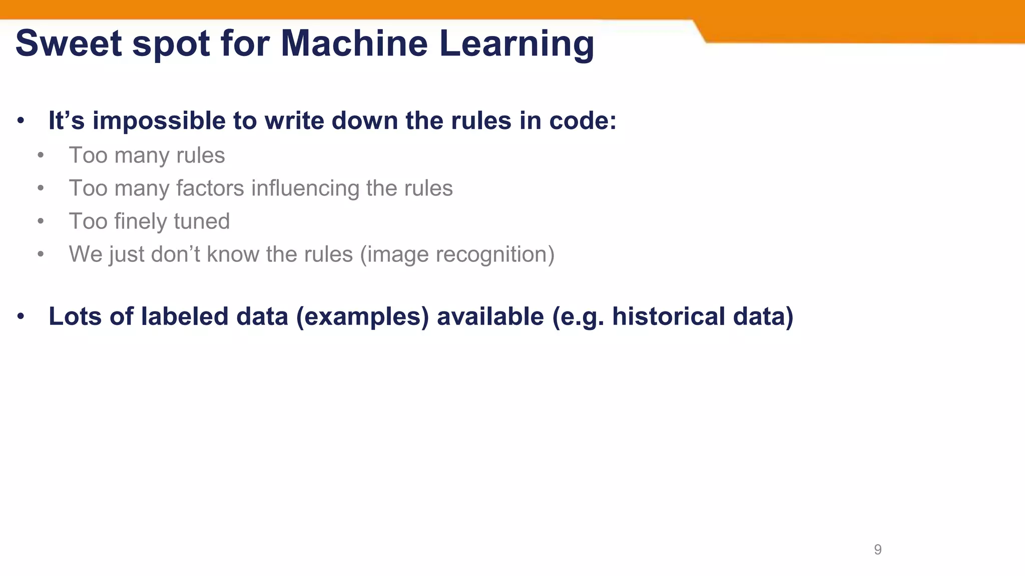 Sweet spot for Machine Learning
• It’s impossible to write down the rules in code:
• Too many rules
• Too many factors influencing the rules
• Too finely tuned
• We just don’t know the rules (image recognition)
• Lots of labeled data (examples) available (e.g. historical data)
9
 