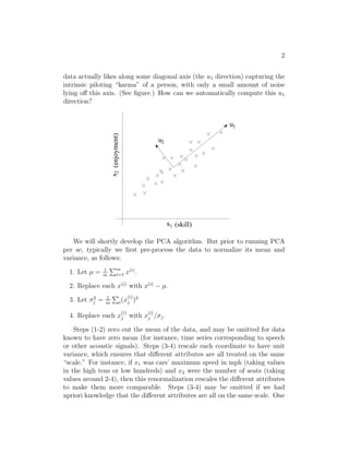 2 
data actually likes along some diagonal axis (the u1 direction) capturing the 
intrinsic piloting “karma” of a person, with only a small amount of noise 
lying off this axis. (See figure.) How can we automatically compute this u1 
direction? 
x1 
x2 (enjoyment) 
(skill) 
1 
u 
u 
2 
We will shortly develop the PCA algorithm. But prior to running PCA 
per se, typically we first pre-process the data to normalize its mean and 
variance, as follows: 
1. Let μ = 1 
m 
Pm 
i=1 x(i). 
2. Replace each x(i) with x(i) − μ. 
j = 1 
3. Let 2 
m 
P 
i(x(i) 
j )2 
4. Replace each x(i) 
j with x(i) 
j /j . 
Steps (1-2) zero out the mean of the data, and may be omitted for data 
known to have zero mean (for instance, time series corresponding to speech 
or other acoustic signals). Steps (3-4) rescale each coordinate to have unit 
variance, which ensures that different attributes are all treated on the same 
“scale.” For instance, if x1 was cars’ maximum speed in mph (taking values 
in the high tens or low hundreds) and x2 were the number of seats (taking 
values around 2-4), then this renormalization rescales the different attributes 
to make them more comparable. Steps (3-4) may be omitted if we had 
apriori knowledge that the different attributes are all on the same scale. One 
 