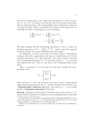5 
unit vector u and a point x, the length of the projection of x onto u is given 
by xT u. I.e., if x(i) is a point in our dataset (one of the crosses in the plot), 
then its projection onto u (the corresponding circle in the figure) is distance 
xT u from the origin. Hence, to maximize the variance of the projections, we 
would like to choose a unit-length u so as to maximize: 
1 
m 
Xm 
i=1 
(x(i)T 
u)2 = 
1 
m 
Xm 
i=1 
uTx(i)x(i)T 
u 
= uT 
  
1 
m 
Xm 
i=1 
x(i)x(i)T 
! 
u. 
We easily recognize that the maximizing this subject to ||u||2 = 1 gives the 
principal eigenvector of  = 1 
m 
Pm 
i=1 x(i)x(i)T 
, which is just the empirical 
covariance matrix of the data (assuming it has zero mean).1 
To summarize, we have found that if we wish to find a 1-dimensional 
subspace with with to approximate the data, we should choose u to be the 
principal eigenvector of . More generally, if we wish to project our data 
into a k-dimensional subspace (k  n), we should choose u1, . . . , uk to be the 
top k eigenvectors of . The ui’s now form a new, orthogonal basis for the 
data.2 
Then, to represent x(i) in this basis, we need only compute the corre- 
sponding vector 
y(i) = 
 
 
uT1 
x(i) 
uT2 
x(i) 
... 
uT 
k x(i) 
 
 
∈ Rk. 
Thus, whereas x(i) ∈ Rn, the vector y(i) now gives a lower, k-dimensional, 
approximation/representation for x(i). PCA is therefore also referred to as 
a dimensionality reduction algorithm. The vectors u1, . . . , uk are called 
the first k principal components of the data. 
Remark. Although we have shown it formally only for the case of k = 1, 
using well-known properties of eigenvectors it is straightforward to show that 
1If you haven’t seen this before, try using the method of Lagrange multipliers to max- 
imize uTu subject to that uT u = 1. You should be able to show that u = u, for some 
, which implies u is an eigenvector of , with eigenvalue . 
2Because  is symmetric, the ui’s will (or always can be chosen to be) orthogonal to 
each other. 
 