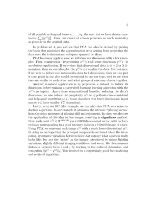 6 
of all possible P 
orthogonal bases u1, . . . , uk, the one that we have chosen max- 
imizes 
i ||y(i)||22 
. Thus, our choice of a basis preserves as much variability 
as possible in the original data. 
In problem set 4, you will see that PCA can also be derived by picking 
the basis that minimizes the approximation error arising from projecting the 
data onto the k-dimensional subspace spanned by them. 
PCA has many applications; we will close our discussion with a few exam- 
ples. First, compression—representing x(i)’s with lower dimension y(i)’s—is 
an obvious application. If we reduce high dimensional data to k = 2 or 3 di- 
mensions, then we can also plot the y(i)’s to visualize the data. For instance, 
if we were to reduce our automobiles data to 2 dimensions, then we can plot 
it (one point in our plot would correspond to one car type, say) to see what 
cars are similar to each other and what groups of cars may cluster together. 
Another standard application is to preprocess a dataset to reduce its 
dimension before running a supervised learning learning algorithm with the 
x(i)’s as inputs. Apart from computational benefits, reducing the data’s 
dimension can also reduce the complexity of the hypothesis class considered 
and help avoid overfitting (e.g., linear classifiers over lower dimensional input 
spaces will have smaller VC dimension). 
Lastly, as in our RC pilot example, we can also view PCA as a noise re- 
duction algorithm. In our example it estimates the intrinsic “piloting karma” 
from the noisy measures of piloting skill and enjoyment. In class, we also saw 
the application of this idea to face images, resulting in eigenfaces method. 
Here, each point x(i) ∈ R100×100 was a 10000 dimensional vector, with each co- 
ordinate corresponding to a pixel intensity value in a 100x100 image of a face. 
Using PCA, we represent each image x(i) with a much lower-dimensional y(i). 
In doing so, we hope that the principal components we found retain the inter- 
esting, systematic variations between faces that capture what a person really 
looks like, but not the “noise” in the images introduced by minor lighting 
variations, slightly different imaging conditions, and so on. We then measure 
distances between faces i and j by working in the reduced dimension, and 
computing ||y(i) − y(j)||2. This resulted in a surprisingly good face-matching 
and retrieval algorithm. 
