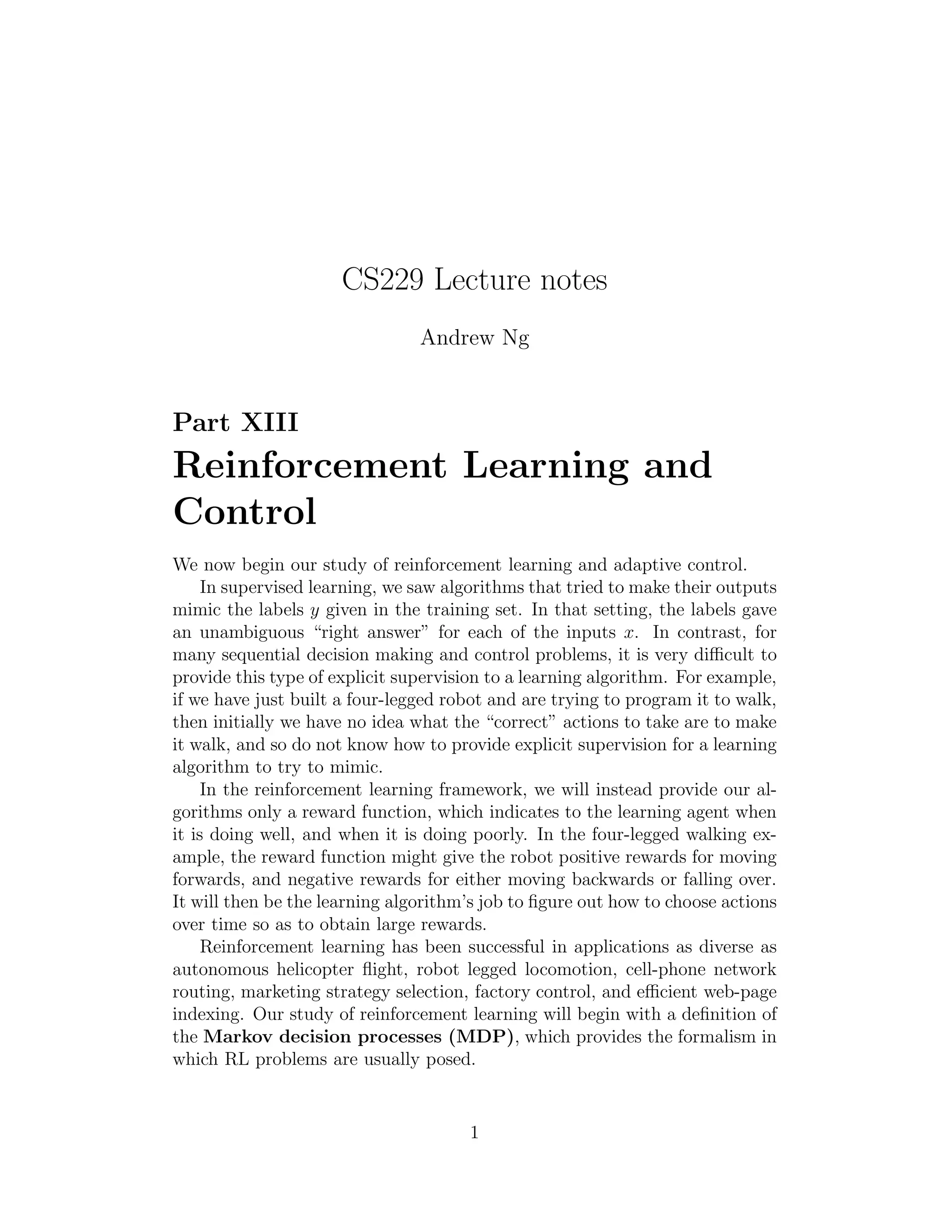 CS229 Lecture notes 
Andrew Ng 
Part XIII 
Reinforcement Learning and 
Control 
We now begin our study of reinforcement learning and adaptive control. 
In supervised learning, we saw algorithms that tried to make their outputs 
mimic the labels y given in the training set. In that setting, the labels gave 
an unambiguous “right answer” for each of the inputs x. In contrast, for 
many sequential decision making and control problems, it is very difficult to 
provide this type of explicit supervision to a learning algorithm. For example, 
if we have just built a four-legged robot and are trying to program it to walk, 
then initially we have no idea what the “correct” actions to take are to make 
it walk, and so do not know how to provide explicit supervision for a learning 
algorithm to try to mimic. 
In the reinforcement learning framework, we will instead provide our al- 
gorithms only a reward function, which indicates to the learning agent when 
it is doing well, and when it is doing poorly. In the four-legged walking ex- 
ample, the reward function might give the robot positive rewards for moving 
forwards, and negative rewards for either moving backwards or falling over. 
It will then be the learning algorithm’s job to figure out how to choose actions 
over time so as to obtain large rewards. 
Reinforcement learning has been successful in applications as diverse as 
autonomous helicopter flight, robot legged locomotion, cell-phone network 
routing, marketing strategy selection, factory control, and efficient web-page 
indexing. Our study of reinforcement learning will begin with a definition of 
the Markov decision processes (MDP), which provides the formalism in 
which RL problems are usually posed. 
1 
 