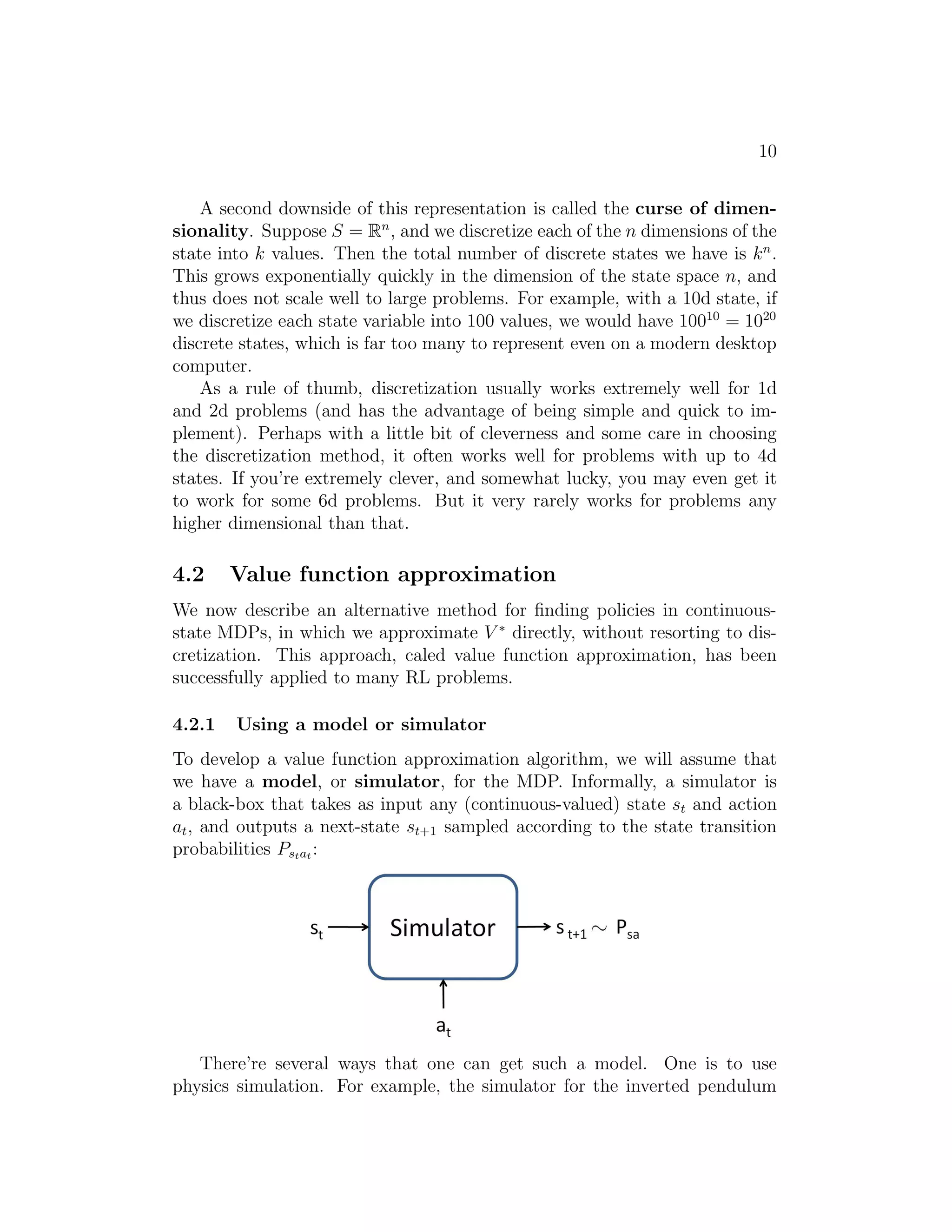 8 
˙ψ 
˙because there is an infiθ 
˙φ 
nite number of possible positions and orientations 
for the car.2 Similarly, the inverted pendulum you saw in PS4 has states 
(x, θ, x˙ , θ˙), where θ is the angle of the pole. And, a helicopter flying in 3d 
space has states of the form (x, y, z, φ, θ, ψ, x, ˙ y, ˙ z, ˙ , , ), where here the roll 
φ, pitch θ, and yaw ψ angles specify the 3d orientation of the helicopter. 
In this section, we will consider settings where the state space is S = Rn, 
and describe ways for solving such MDPs. 
4.1 Discretization 
Perhaps the simplest way to solve a continuous-state MDP is to discretize 
the state space, and then to use an algorithm like value iteration or policy 
iteration, as described previously. 
For example, if we have 2d states (s1, s2), we can use a grid to discretize 
the state space: 
Here, each grid cell represents a separate discrete state ¯s. We can then ap- 
proximate the continuous-state MDP via a discrete-state one ( ¯ S,A, {P¯sa}, γ,R), 
where ¯ S is the set of discrete states, {P¯sa} are our state transition probabil- 
ities over the discrete states, and so on. We can then use value iteration or 
policy iteration to solve for the V ∗(¯s) and π∗(¯s) in the discrete state MDP 
( ¯ S,A, {P¯sa}, γ,R). When our actual system is in some continuous-valued 
state s ∈ S and we need to pick an action to execute, we compute the 
corresponding discretized state ¯s, and execute action π∗(¯s). 
This discretization approach can work well for many problems. However, 
there are two downsides. First, it uses a fairly naive representation for V ∗ 
2Technically,  is an orientation and so the range of  is better written  ∈ [−, ) than 
 ∈ R; but for our purposes, this distinction is not important. 
 